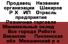 Продавец › Название организации ­ Шакиров Р.Х., ИП › Отрасль предприятия ­ Розничная торговля › Минимальный оклад ­ 1 - Все города Работа » Вакансии   . Пензенская обл.,Мокшанский р-н